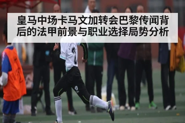 皇马中场卡马文加转会巴黎传闻背后的法甲前景与职业选择局势分析