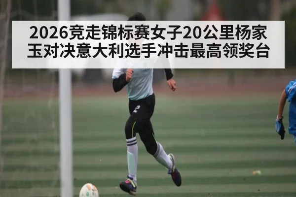 2026竞走锦标赛女子20公里杨家玉对决意大利选手冲击最高领奖台