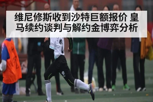 维尼修斯收到沙特巨额报价 皇马续约谈判与解约金博弈分析